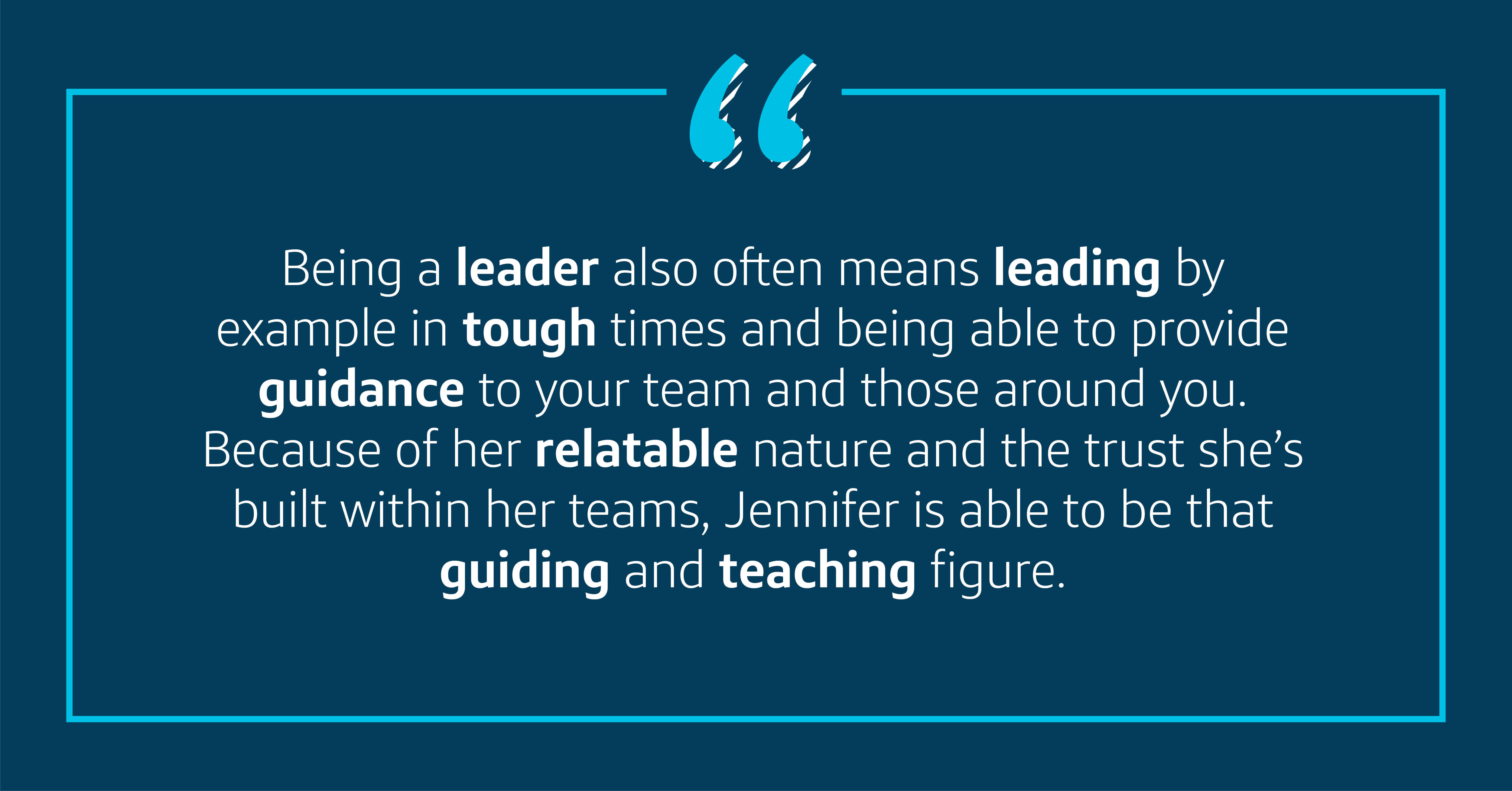 Being a leader also often means leading by example in tough times and being able to provide guidance to your team and those around you. Because of her relatable nature and the trust she’s built within her teams, Jennifer is able to be that guiding teacher.